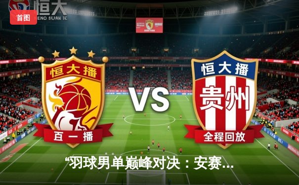 “羽球男单巅峰对决：安赛龙鏖战三局险胜桃田贤斗，法国公开赛夺冠创赛季新高”