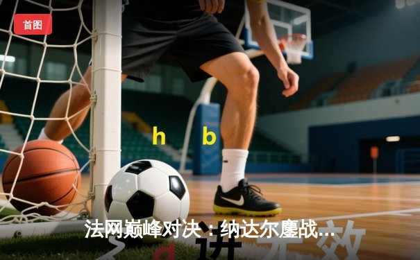 法网巅峰对决：纳达尔鏖战五盘险胜德约科维奇 第14次加冕罗兰加洛斯