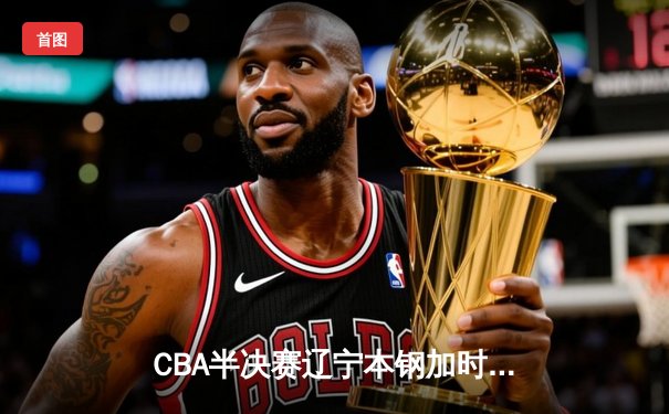 CBA半决赛辽宁本钢加时险胜广东宏远 赵继伟关键三分锁定胜局